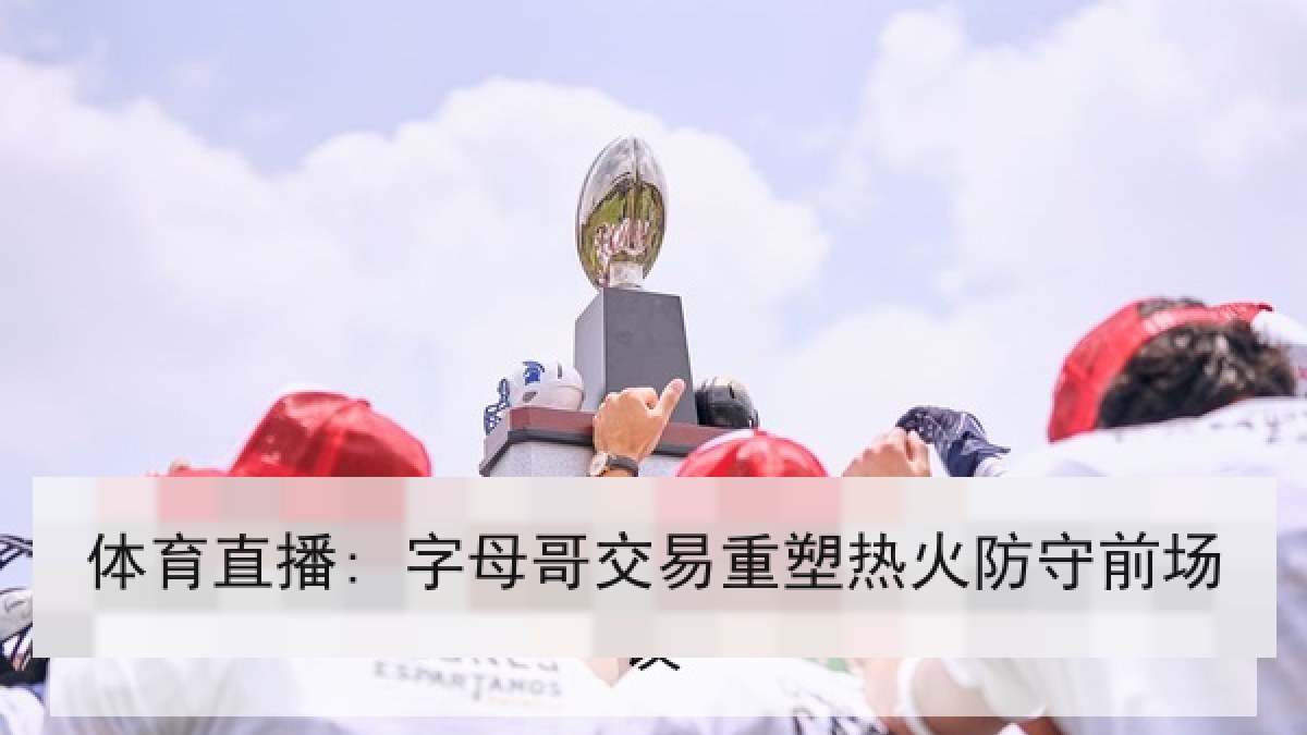 体育直播: 字母哥交易重塑热火防守前场