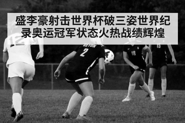 盛李豪射击世界杯破三姿世界纪录奥运冠军状态火热战绩辉煌