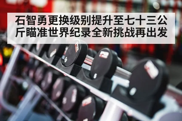 石智勇更换级别提升至七十三公斤瞄准世界纪录全新挑战再出发
